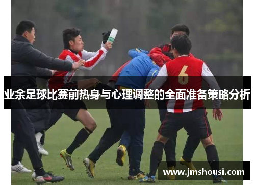 业余足球比赛前热身与心理调整的全面准备策略分析