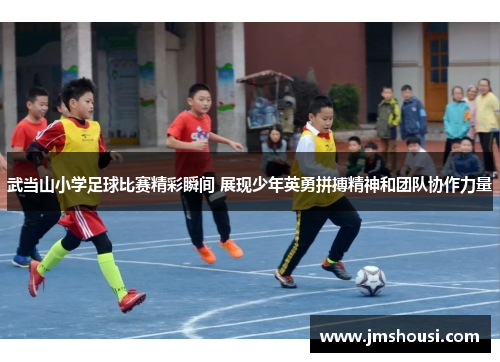 武当山小学足球比赛精彩瞬间 展现少年英勇拼搏精神和团队协作力量
