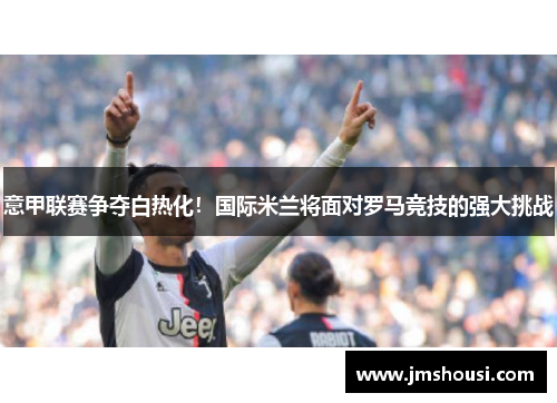 意甲联赛争夺白热化！国际米兰将面对罗马竞技的强大挑战