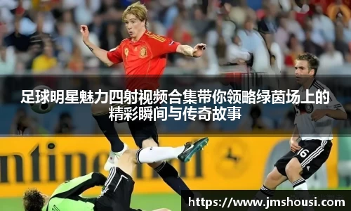 足球明星魅力四射视频合集带你领略绿茵场上的精彩瞬间与传奇故事